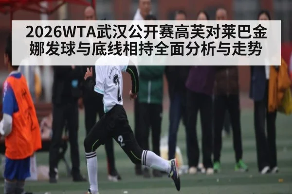 2026WTA武汉公开赛高芙对莱巴金娜发球与底线相持全面分析与走势（Xingkong）
